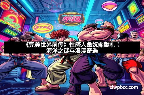 《完美世界前传》性感人鱼妩媚献礼：海洋之谜与浪漫奇遇