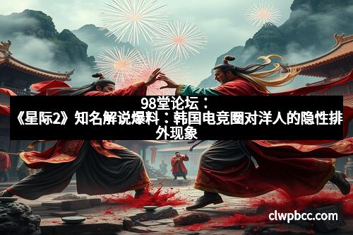 98堂论坛：《星际2》知名解说爆料：韩国电竞圈对洋人的隐性排外现象