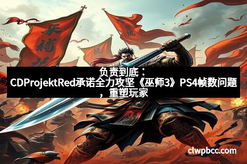 负责到底：CDProjektRed承诺全力攻坚《巫师3》PS4帧数问题，重塑玩家信任